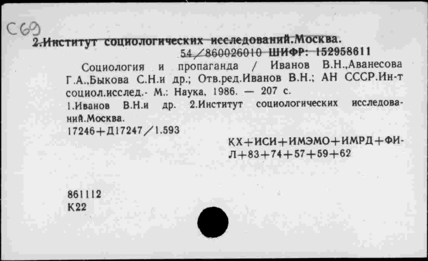 ﻿С&5
2.Институт социологических исследований;Москва.
54/860026010 ШИФР: »52958611
Социология и пропаганда / Иванов В.Н.,Аванесова Г.А..Быкова С.Н.и др.; Отв.ред.Иванов В.Н.; АН СССР.Ин-т социол.исслед.- М.: Наука, 1986. — 207 с.
1.Иванов В.Н.и др. 2.Институт социологических исследований.Москва.
17246+Д17247/1.593
кх+иси+имэмо+имрд+фи-
Л-н 83+74 4-57+59+62
861112 К22